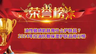 油性敏感肌肤用什么护肤品？2024年控油抗敏保湿护肤品排行榜