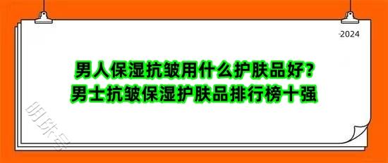 男人保湿抗皱用什么护肤品好？男士抗皱保湿护肤品排行榜十强