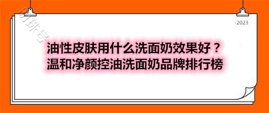 油性皮肤用什么洗面奶效果好？温和净颜控油洗面奶品牌排行榜