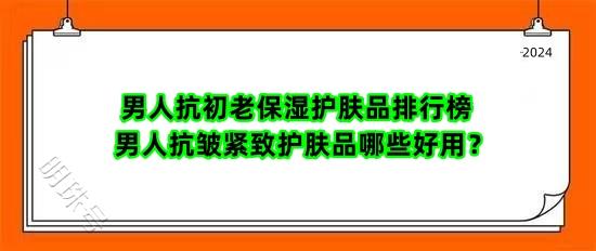 男人抗初老保湿护肤品排行榜 男人抗皱紧致护肤品哪些好用？