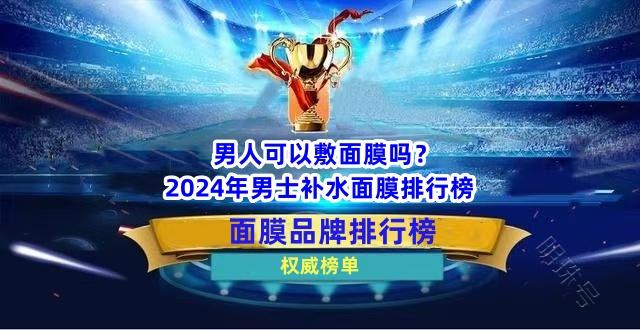 男人可以敷面膜吗？2024年男士补水面膜排行榜