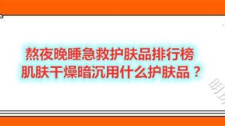 熬夜晚睡急救护肤品排行榜 肌肤干燥暗沉用什么护肤品？